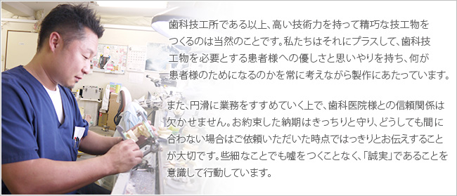 歯科技工所である以上、高い技術力を持って精巧な技工物をつくるのは当然のことです。私たちはそれにプラスして、歯科技工物を必要とする患者様へのやさしさと思いやりを持ち、何が患者様のためになるのかを常に考えながら製作にあたっています。
また、円滑に業務をすすめていく上で、歯科医院様との信頼関係は欠かせません。お約束した納期はきっちりと守り、どうしても間に合わない場合はご依頼いただいた時点ではっきりとお伝えすることが大切です。些細なことでも嘘をつくことなく、「誠実」であることを意識して行動しています。